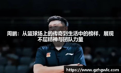 周鹏：从篮球场上的传奇到生活中的榜样，展现不屈精神与团队力量