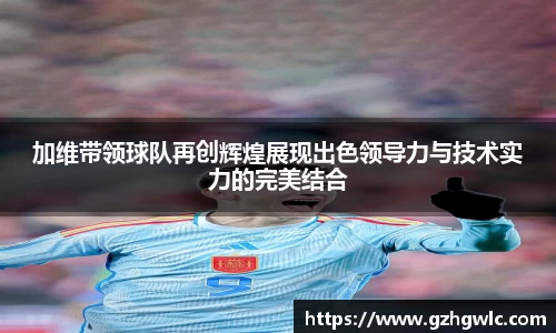 加维带领球队再创辉煌展现出色领导力与技术实力的完美结合
